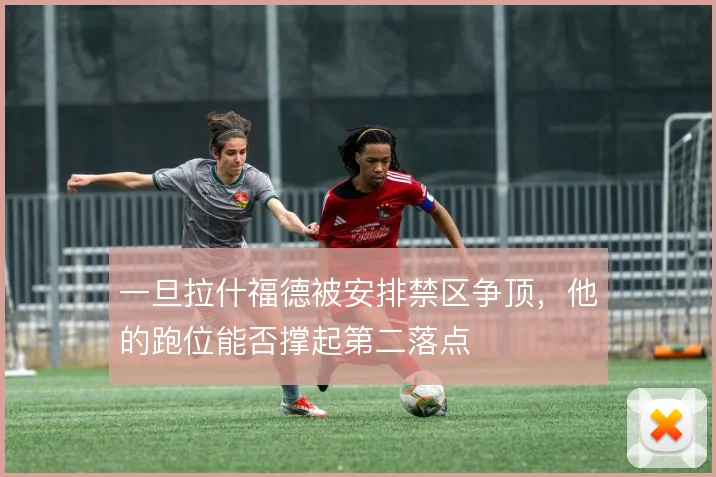 一旦拉什福德被安排禁区争顶,他的跑位能否撑起第二落点